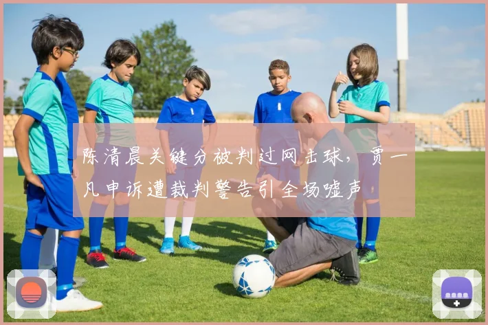 陈清晨关键分被判过网击球,贾一凡申诉遭裁判警告引全场嘘声