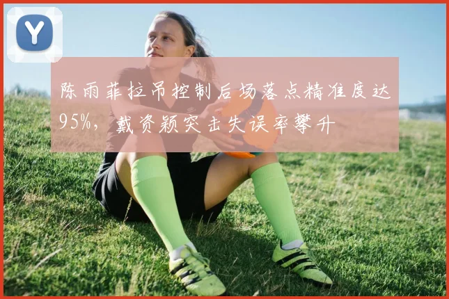 陈雨菲拉吊控制后场落点精准度达95%，戴资颖突击失误率攀升