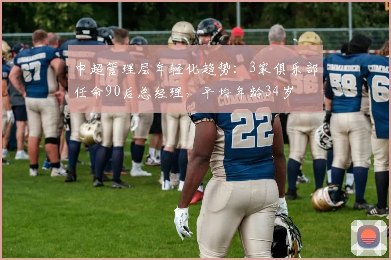 中超管理层年轻化趋势：3家俱乐部任命90后总经理，平均年龄34岁
