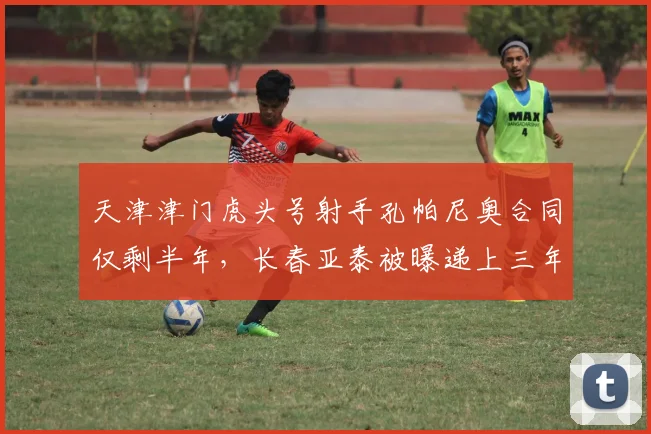 天津津门虎头号射手孔帕尼奥合同仅剩半年，长春亚泰被曝递上三年肥约暗中撬角