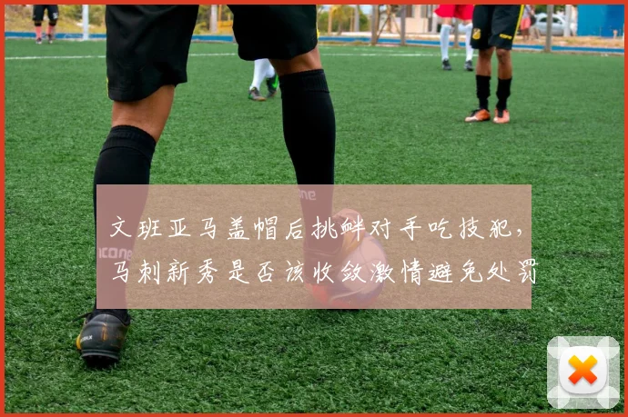 文班亚马盖帽后挑衅对手吃技犯,马刺新秀是否该收敛激情避免处罚?